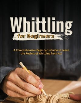 Whittling for Beginners: A Comprehensive Beginner s Guide to Learn the Realms of Whittling from A-Z Fashion